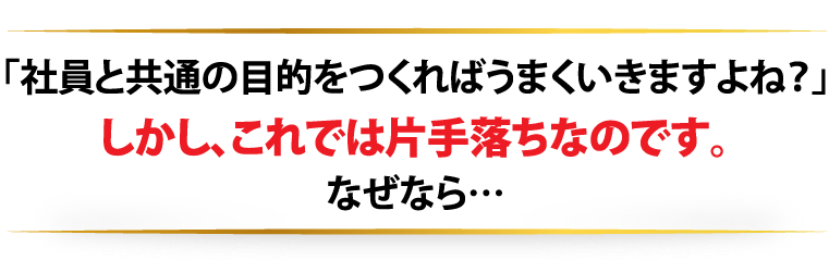 「社員と共通の目的をつくればうまくいきますよね？」しかし、これでは片手落ちなのです。なぜなら…