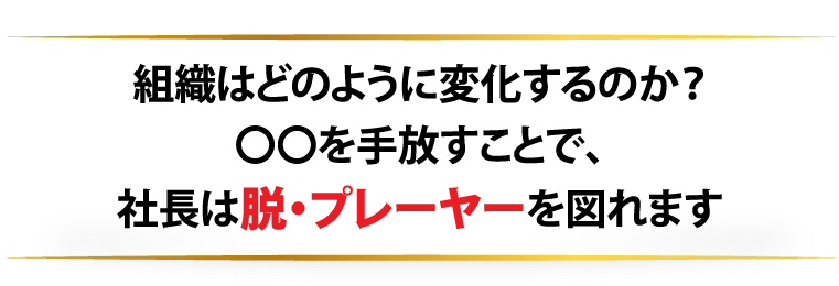 組織はどのように変化するのか？〇〇を手放すことで、社長は脱・プレーヤーを図れます