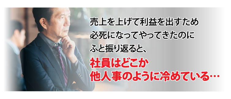 売上を上げて利益を出すため必死になってやってきたのにふと振り返ると、社員はどこか他人事のように冷めている…