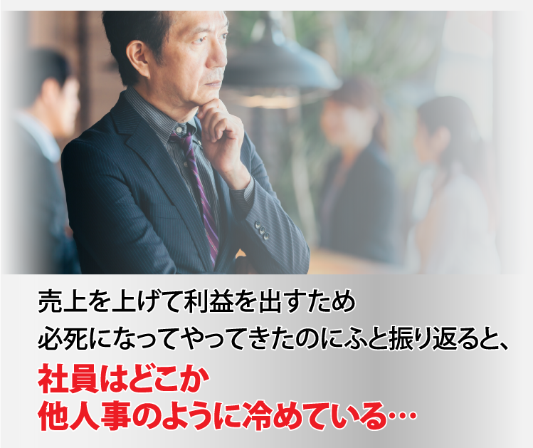 売上を上げて利益を出すため必死になってやってきたのにふと振り返ると、社員はどこか他人事のように冷めている…